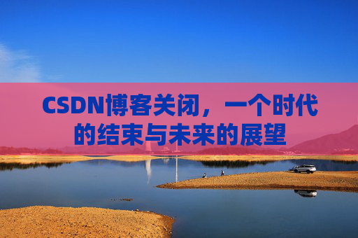 CSDN博客关闭，一个时代的结束与未来的展望